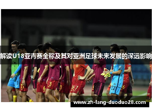 解读U18亚青赛全称及其对亚洲足球未来发展的深远影响 解读U18亚青赛全称及其对亚洲足球未来发展的深远影响