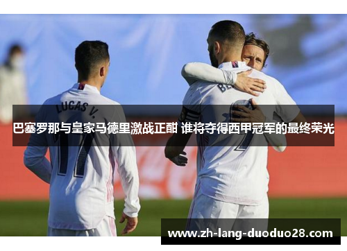 巴塞罗那与皇家马德里激战正酣 谁将夺得西甲冠军的最终荣光 巴塞罗那与皇家马德里激战正酣 谁将夺得西甲冠军的最终荣光