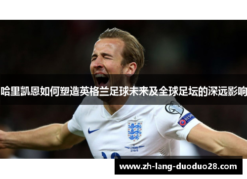 哈里凯恩如何塑造英格兰足球未来及全球足坛的深远影响 哈里凯恩如何塑造英格兰足球未来及全球足坛的深远影响