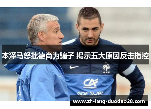 本泽马怒批德尚为骗子 揭示五大原因反击指控 本泽马怒批德尚为骗子 揭示五大原因反击指控