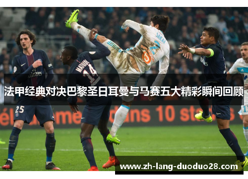 法甲经典对决巴黎圣日耳曼与马赛五大精彩瞬间回顾 法甲经典对决巴黎圣日耳曼与马赛五大精彩瞬间回顾