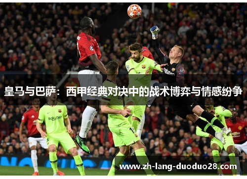 皇马与巴萨：西甲经典对决中的战术博弈与情感纷争