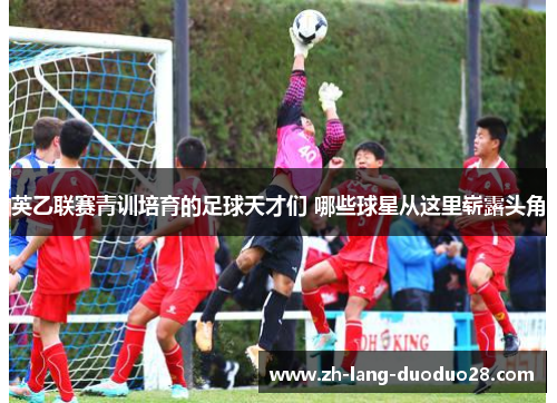 英乙联赛青训培育的足球天才们 哪些球星从这里崭露头角 英乙联赛青训培育的足球天才们 哪些球星从这里崭露头角