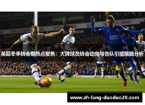 英超冬季转会期热点聚焦:大牌球员转会动向与各队引援策略分析 英超冬季转会期热点聚焦:大牌球员转会动向与各队引援策略分析