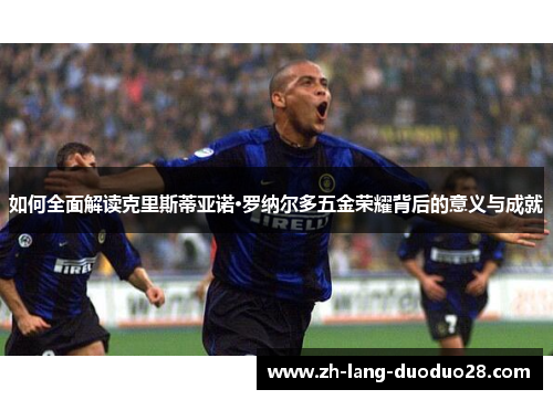 如何全面解读克里斯蒂亚诺·罗纳尔多五金荣耀背后的意义与成就 如何全面解读克里斯蒂亚诺·罗纳尔多五金荣耀背后的意义与成就