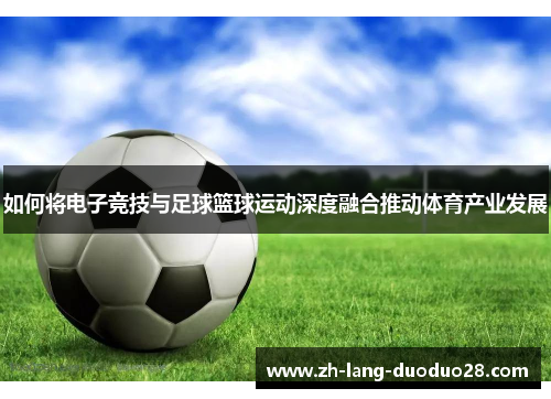 如何将电子竞技与足球篮球运动深度融合推动体育产业发展 如何将电子竞技与足球篮球运动深度融合推动体育产业发展