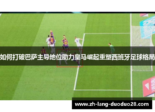 如何打破巴萨主导地位助力皇马崛起重塑西班牙足球格局