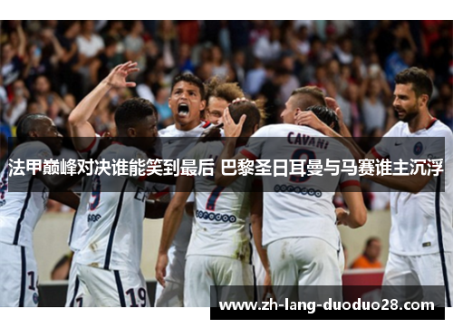 法甲巅峰对决谁能笑到最后 巴黎圣日耳曼与马赛谁主沉浮