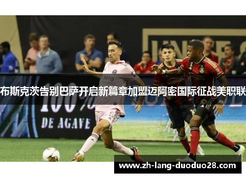布斯克茨告别巴萨开启新篇章加盟迈阿密国际征战美职联