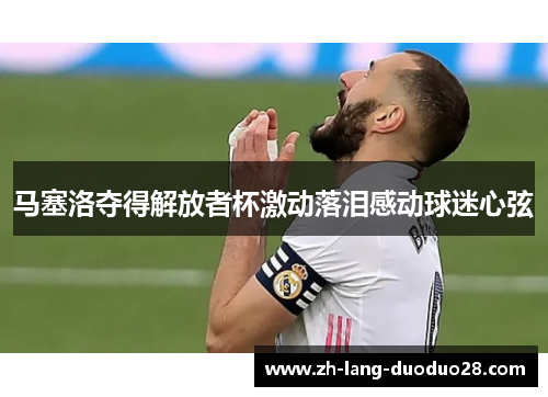 马塞洛夺得解放者杯激动落泪感动球迷心弦 马塞洛夺得解放者杯激动落泪感动球迷心弦